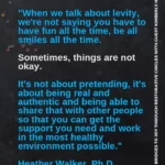 quote "When we talk about levity, we're not saying you have to have fun all the time, be all smiles all the time. Sometimes, things are not okay. It's not about pretending, it's about being real and authentic and being able to share that with other people so that you can get the support you need and work in the most healthy environment possible." Heather Walker