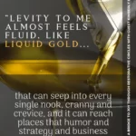 quote "Levity to me almost feels fluid, like liquid gold that can seep into every single nook, cranny and crevice, and it can reach places that humor and strategy and business meetings cannot reach."